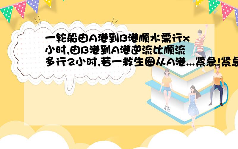 一轮船由A港到B港顺水需行x小时,由B港到A港逆流比顺流多行2小时,若一救生圈从A港...紧急!紧急!