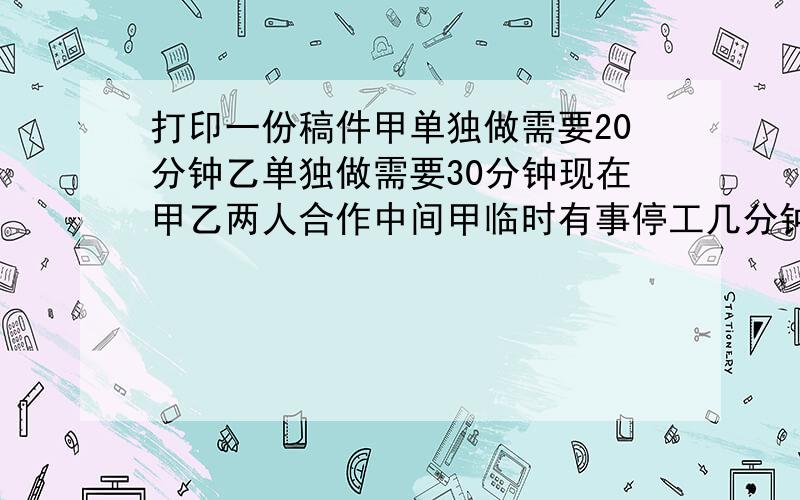 打印一份稿件甲单独做需要20分钟乙单独做需要30分钟现在甲乙两人合作中间甲临时有事停工几分钟所以15分钟