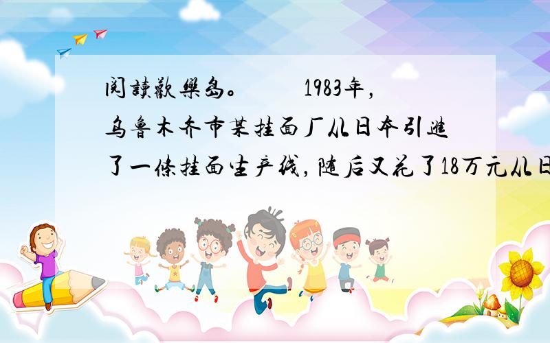 阅读欢乐岛。　　1983年，乌鲁木齐市某挂面厂从日本引进了一条挂面生产线，随后又花了18万元从日本购进1000卷重10吨