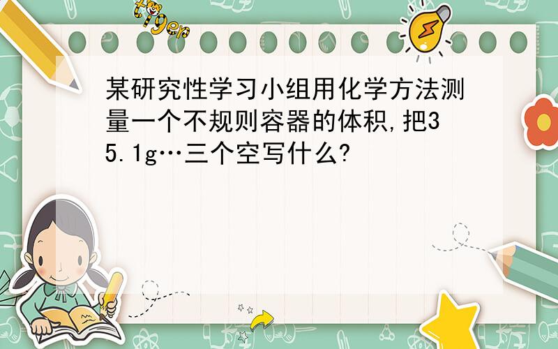 某研究性学习小组用化学方法测量一个不规则容器的体积,把35.1g…三个空写什么?