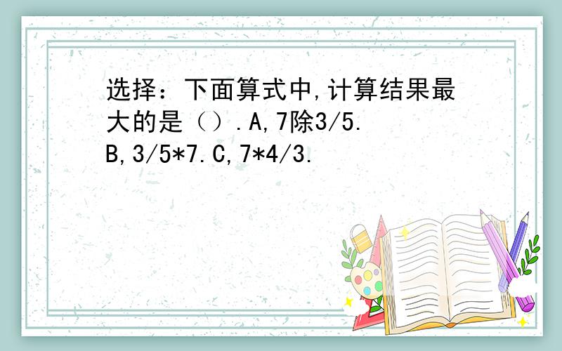 选择：下面算式中,计算结果最大的是（）.A,7除3/5.B,3/5*7.C,7*4/3.