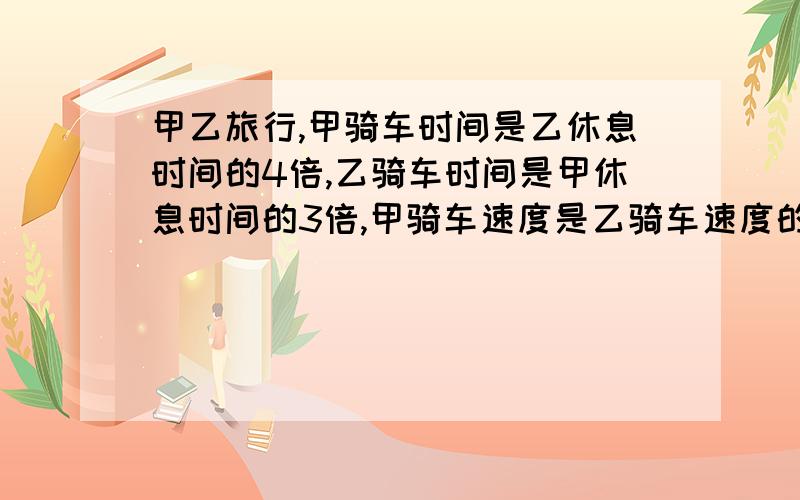 甲乙旅行,甲骑车时间是乙休息时间的4倍,乙骑车时间是甲休息时间的3倍,甲骑车速度是乙骑车速度的几倍