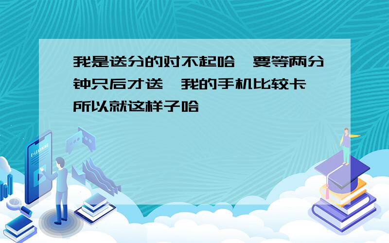 我是送分的对不起哈,要等两分钟只后才送,我的手机比较卡,所以就这样子哈