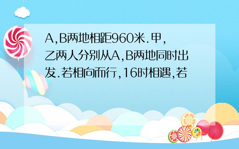 A,B两地相距960米.甲,乙两人分别从A,B两地同时出发.若相向而行,16时相遇,若