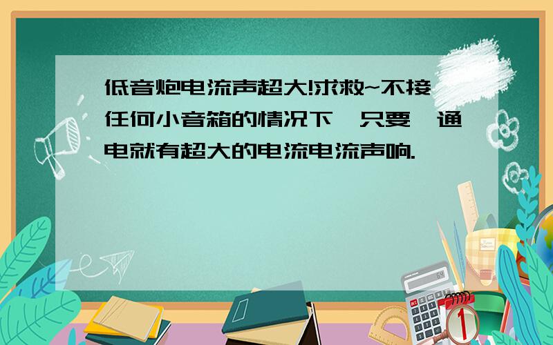 低音炮电流声超大!求救~不接任何小音箱的情况下,只要一通电就有超大的电流电流声响.