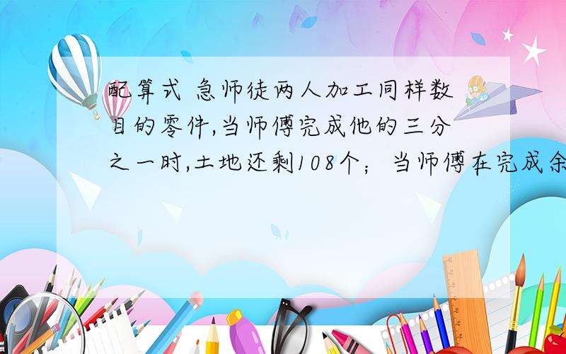 配算式 急师徒两人加工同样数目的零件,当师傅完成他的三分之一时,土地还剩108个；当师傅在完成余下的四分之三时,徒弟还有