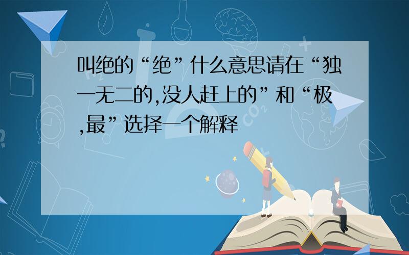 叫绝的“绝”什么意思请在“独一无二的,没人赶上的”和“极,最”选择一个解释