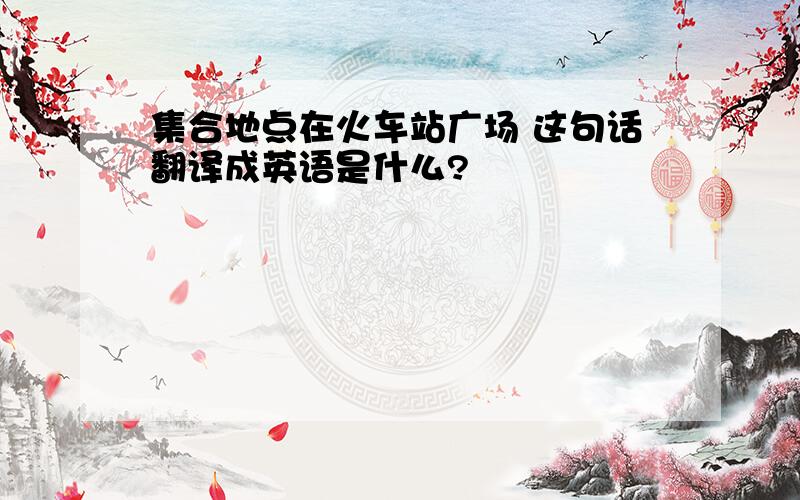 集合地点在火车站广场 这句话翻译成英语是什么?