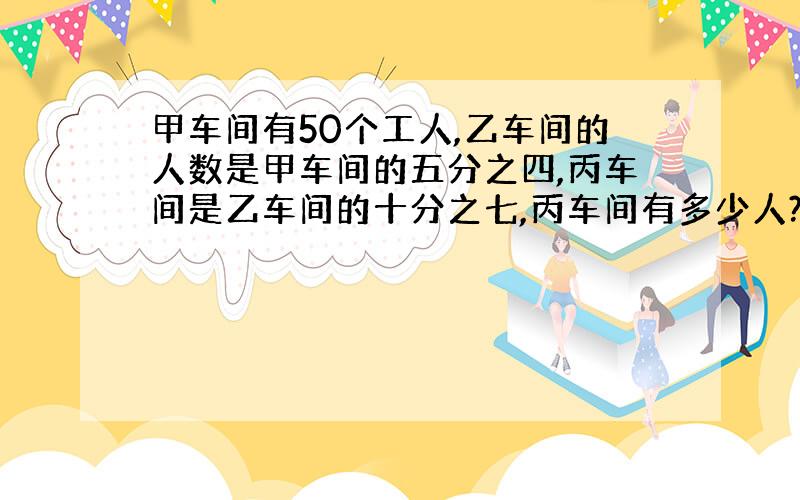 甲车间有50个工人,乙车间的人数是甲车间的五分之四,丙车间是乙车间的十分之七,丙车间有多少人?