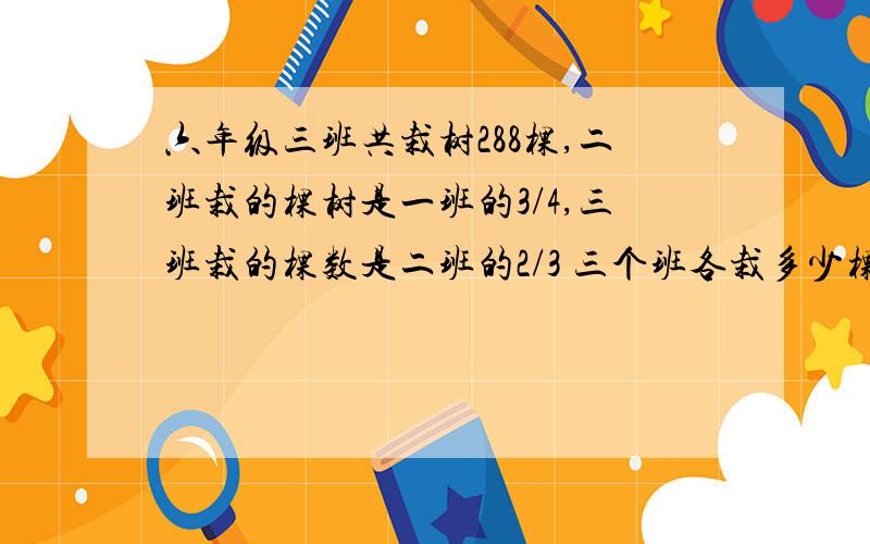 六年级三班共栽树288棵,二班栽的棵树是一班的3/4,三班栽的棵数是二班的2/3 三个班各栽多少棵树