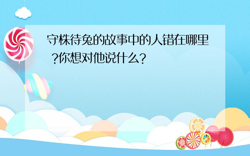 守株待兔的故事中的人错在哪里 ?你想对他说什么?