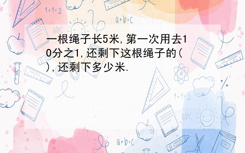 一根绳子长5米,第一次用去10分之1,还剩下这根绳子的(),还剩下多少米.