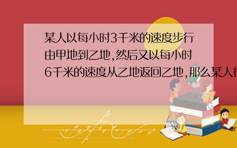 某人以每小时3千米的速度步行由甲地到乙地,然后又以每小时6千米的速度从乙地返回乙地,那么某人往返一次的平均速度是每小时.