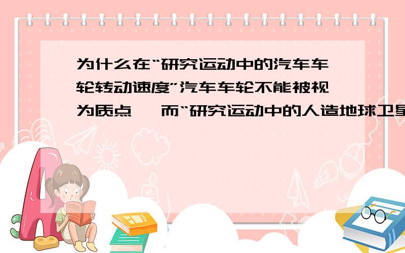 为什么在“研究运动中的汽车车轮转动速度”汽车车轮不能被视为质点 ,而“研究运动中的人造地球卫星的绕行