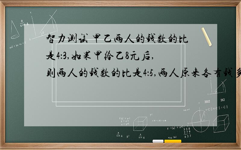 智力测试 甲乙两人的钱数的比是4：3,如果甲给乙8元后,则两人的钱数的比是4：5,两人原来各有钱多少元?