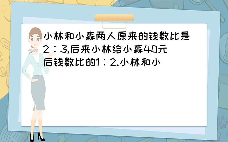 小林和小森两人原来的钱数比是2∶3,后来小林给小森40元后钱数比的1∶2.小林和小