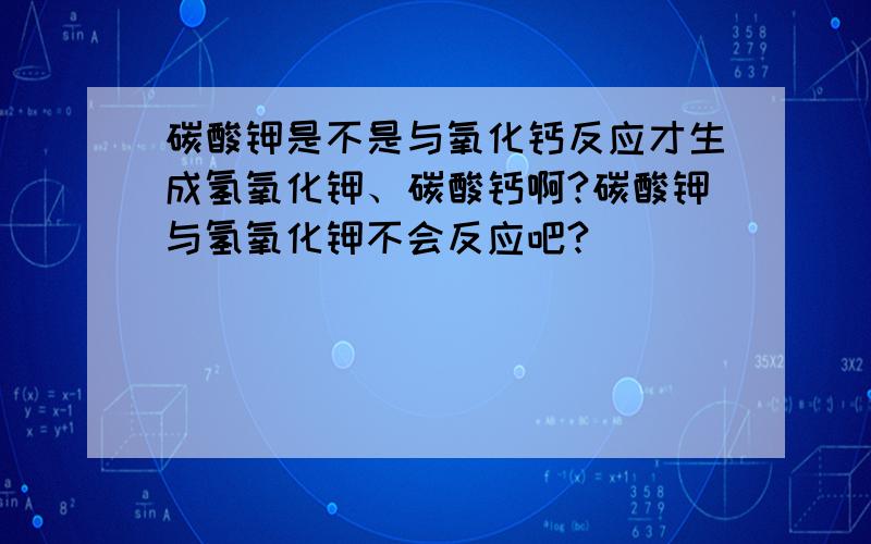 碳酸钾是不是与氧化钙反应才生成氢氧化钾、碳酸钙啊?碳酸钾与氢氧化钾不会反应吧?