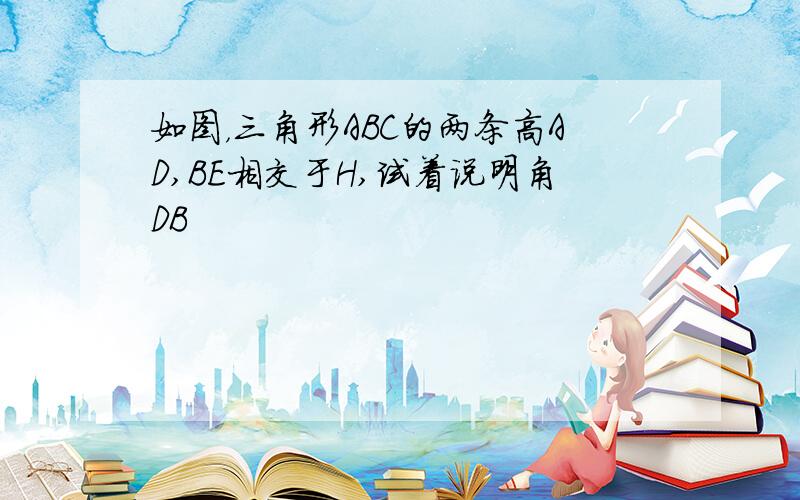 如图，三角形ABC的两条高AD,BE相交于H,试着说明角DB