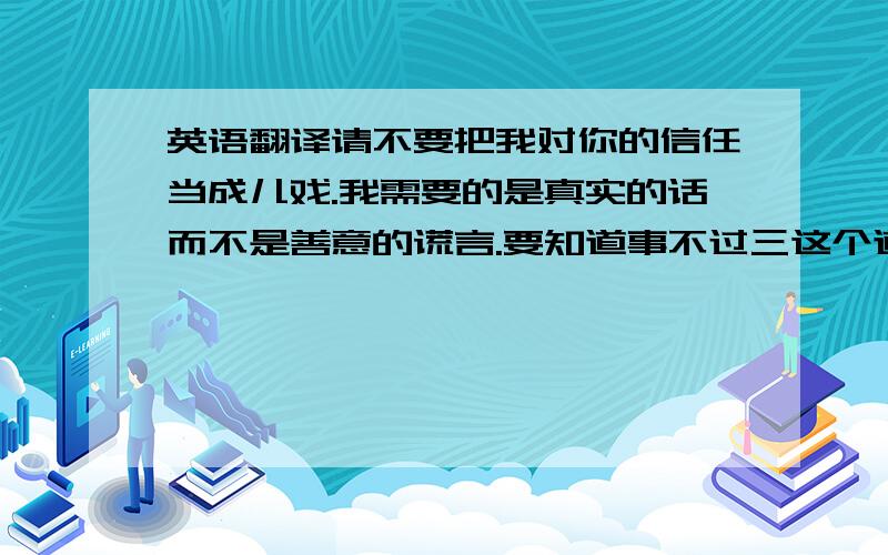 英语翻译请不要把我对你的信任当成儿戏.我需要的是真实的话而不是善意的谎言.要知道事不过三这个道理.翻译成英语