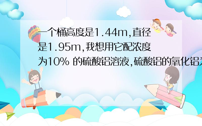 一个桶高度是1.44m,直径是1.95m,我想用它配浓度为10% 的硫酸铝溶液,硫酸铝的氧化铝为15% ,我要怎么配呢