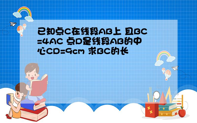 已知点C在线段AB上 且BC=4AC 点D是线段AB的中心CD=9cm 求BC的长