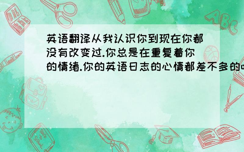 英语翻译从我认识你到现在你都没有改变过.你总是在重复着你的情绪.你的英语日志的心情都差不多的吧?你每天都活在自己的世界里