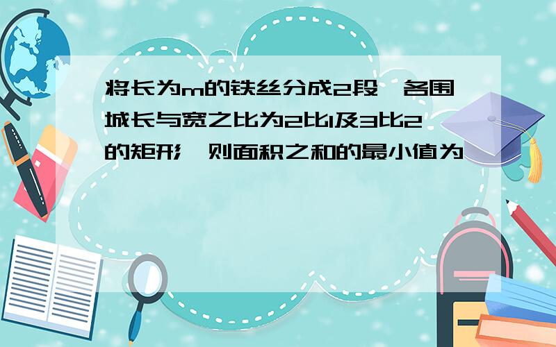 将长为m的铁丝分成2段,各围城长与宽之比为2比1及3比2的矩形,则面积之和的最小值为