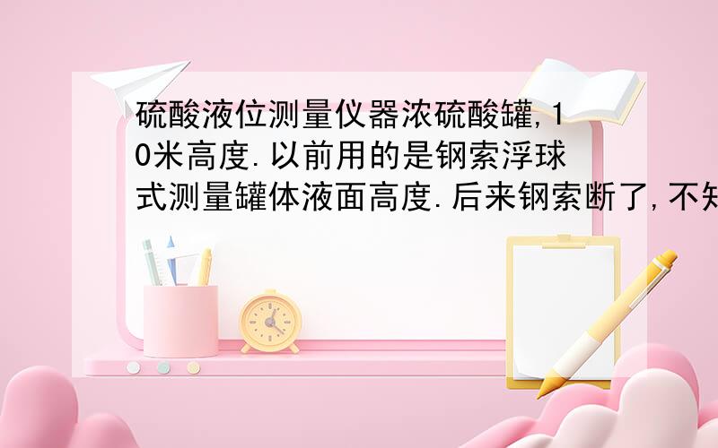 硫酸液位测量仪器浓硫酸罐,10米高度.以前用的是钢索浮球式测量罐体液面高度.后来钢索断了,不知道有没有什么固定式的电子产