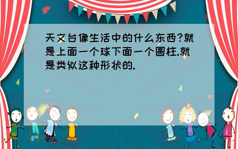 天文台像生活中的什么东西?就是上面一个球下面一个圆柱.就是类似这种形状的.