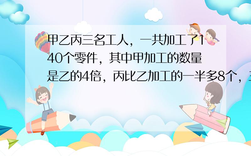 甲乙丙三名工人，一共加工了140个零件，其中甲加工的数量是乙的4倍，丙比乙加工的一半多8个，三人各加工了多少个零件？