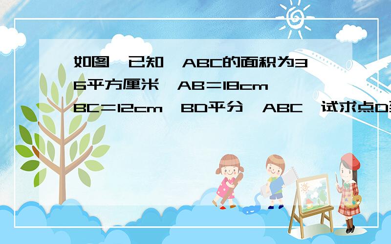 如图,已知△ABC的面积为36平方厘米,AB＝18cm,BC＝12cm,BD平分∠ABC,试求点D到AB的距离