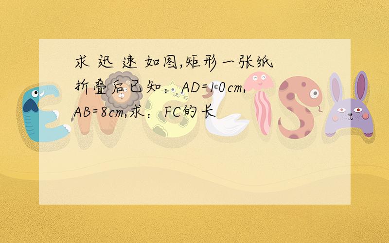 求 迅 速 如图,矩形一张纸折叠后已知：AD=10cm,AB=8cm,求：FC的长