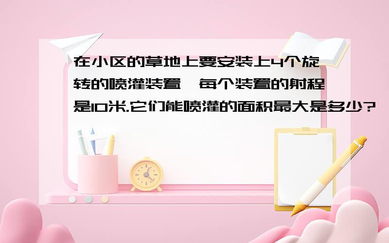 在小区的草地上要安装上4个旋转的喷灌装置,每个装置的射程是10米.它们能喷灌的面积最大是多少?