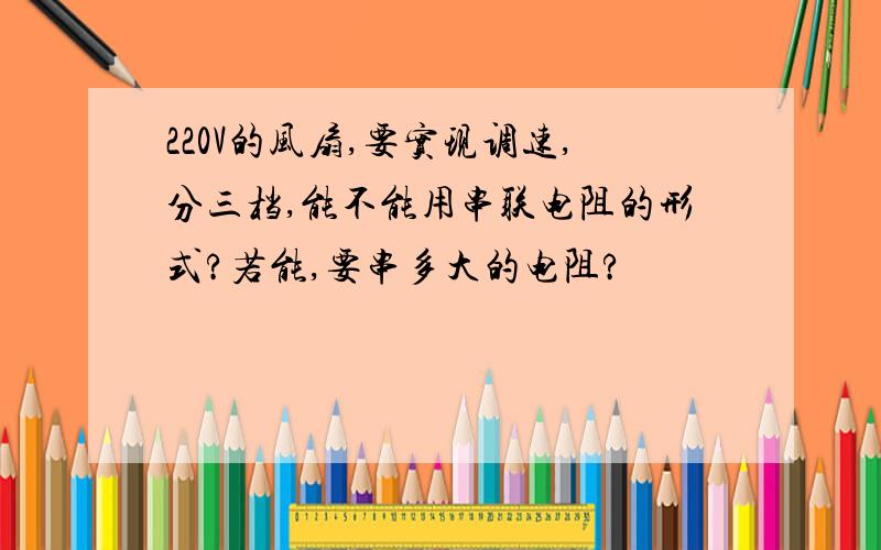 220V的风扇,要实现调速,分三档,能不能用串联电阻的形式?若能,要串多大的电阻?