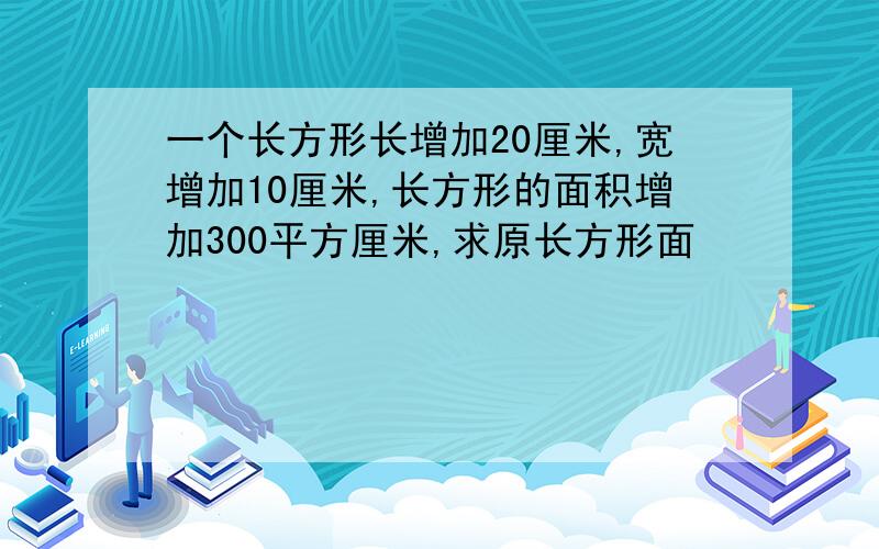 一个长方形长增加20厘米,宽增加10厘米,长方形的面积增加300平方厘米,求原长方形面