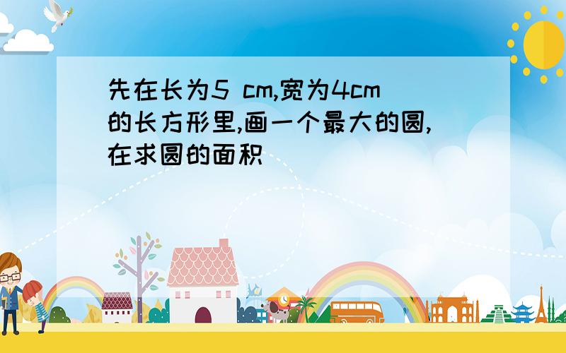 先在长为5 cm,宽为4cm的长方形里,画一个最大的圆,在求圆的面积