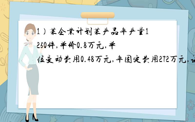 1）某企业计划某产品年产量1250件,单价0.8万元,单位变动费用0.48万元,年固定费用272万元,试求: