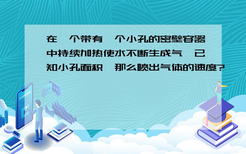 在一个带有一个小孔的密壁容器中持续加热使水不断生成气,已知小孔面积,那么喷出气体的速度?