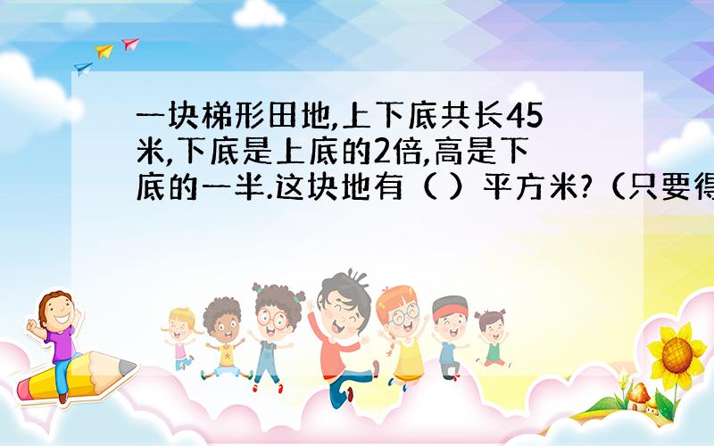 一块梯形田地,上下底共长45米,下底是上底的2倍,高是下底的一半.这块地有（ ）平方米?（只要得