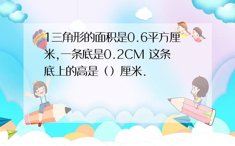 1三角形的面积是0.6平方厘米,一条底是0.2CM 这条底上的高是（）厘米.