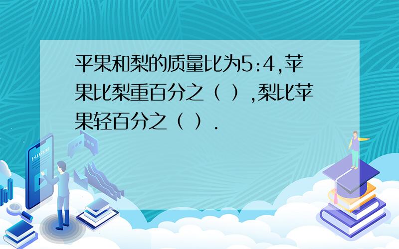 平果和梨的质量比为5:4,苹果比梨重百分之（ ）,梨比苹果轻百分之（ ）.