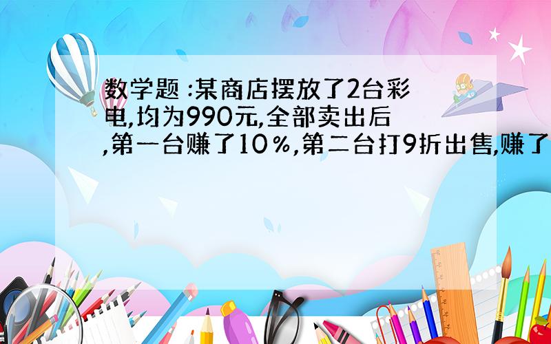 数学题 :某商店摆放了2台彩电,均为990元,全部卖出后,第一台赚了10％,第二台打9折出售,赚了还是赔了,赚或赔了多少