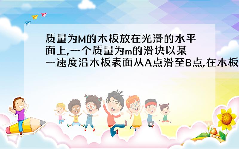 质量为M的木板放在光滑的水平面上,一个质量为m的滑块以某一速度沿木板表面从A点滑至B点,在木板上前进了L,而木板前进了l