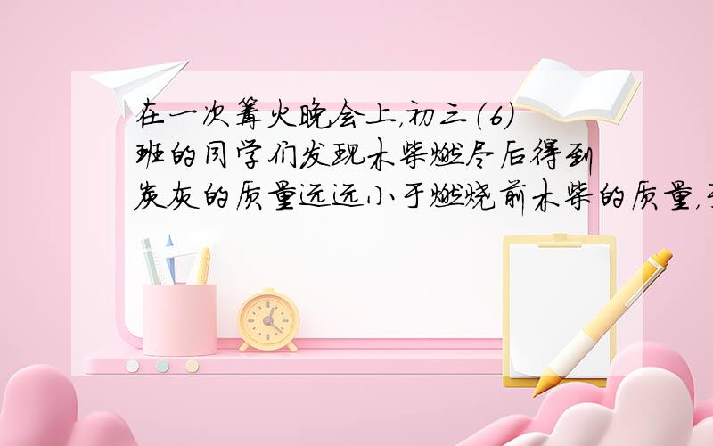 在一次篝火晚会上，初三（6）班的同学们发现木柴燃尽后得到炭灰的质量远远小于燃烧前木柴的质量，于是有些同学就提出了“化学反