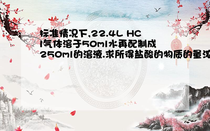 标准情况下,22.4L HCl气体溶于50ml水再配制成250ml的溶液.求所得盐酸的物质的量浓度?