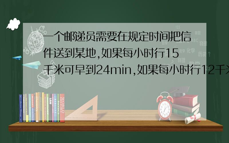 一个邮递员需要在规定时间把信件送到某地,如果每小时行15千米可早到24min,如果每小时行12千米,