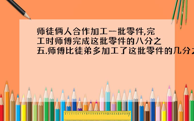 师徒俩人合作加工一批零件,完工时师傅完成这批零件的八分之五.师傅比徒弟多加工了这批零件的几分之几?