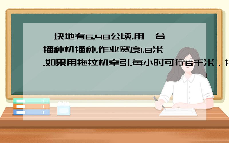 一块地有6.48公顷，用一台播种机播种，作业宽度1.8米，如果用拖拉机牵引，每小时可行6千米．播种完这块地需要多少小时？