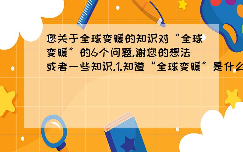 您关于全球变暖的知识对“全球变暖”的6个问题.谢您的想法或者一些知识.1.知道“全球变暖”是什么吗?2.您对“全球变暖”