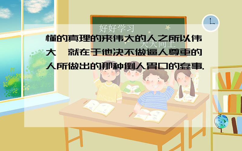 懂的真理的来伟大的人之所以伟大,就在于他决不做逼人尊重的人所做出的那种倒人胃口的蠢事.